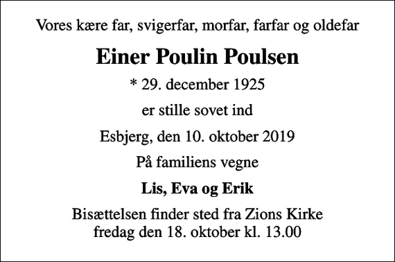 <p>Vores kære far, svigerfar, morfar, farfar og oldefar<br />Einer Poulin Poulsen<br />* 29. december 1925<br />er stille sovet ind<br />Esbjerg, den 10. oktober 2019<br />På familiens vegne<br />Lis, Eva og Erik<br />Bisættelsen finder sted fra Zions Kirke fredag den 18. oktober kl. 13.00</p>