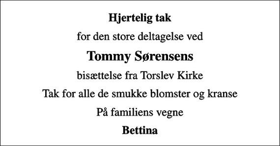 <p>Hjertelig tak<br />for den store deltagelse ved<br />Tommy Sørensens<br />bisættelse fra Torslev Kirke<br />Tak for alle de smukke blomster og kranse<br />På familiens vegne<br />Bettina</p>