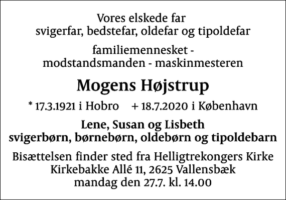 <p>Vores elskede far svigerfar, bedstefar, oldefar og tipoldefar<br />familiemennesket - modstandsmanden - maskinmesteren<br />Mogens Højstrup<br />* 17.3.1921 i Hobro + 18.7.2020 i København<br />Lene, Susan og Lisbeth svigerbørn, børnebørn, oldebørn og tipoldebarn<br />Bisættelsen finder sted fra Helligtrekongers Kirke Kirkebakke Allé 11, 2625 Vallensbæk mandag den 27.7. kl. 14.00</p>