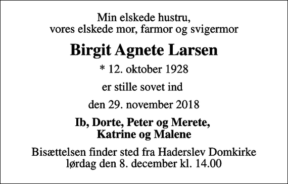 <p>Min elskede hustru, vores elskede mor, farmor og svigermor<br />Birgit Agnete Larsen<br />* 12. oktober 1928<br />er stille sovet ind<br />den 29. november 2018<br />Ib, Dorte, Peter og Merete, Katrine og Malene<br />Bisættelsen finder sted fra Haderslev Domkirke lørdag den 8. december kl. 14.00</p>