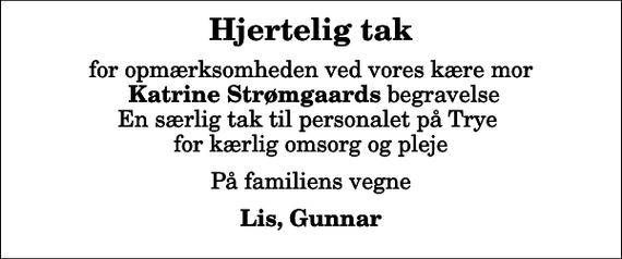 <p>Hjertelig tak<br />for opmærksomheden ved vores kære mor <em>Katrine Strømgaards</em> begravelse En særlig tak til personalet på Trye for kærlig omsorg og pleje<br />På familiens vegne<br />Lis, Gunnar</p>