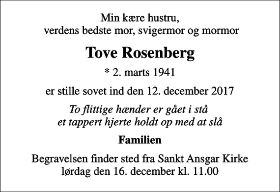 <p>Min kære hustru, verdens bedste mor, svigermor og mormor<br />Tove Rosenberg<br />* 2. marts 1941<br />er stille sovet ind den 12. december 2017<br />To flittige hænder er gået i stå et tappert hjerte holdt op med at slå<br />Familien<br />Begravelsen finder sted fra Sankt Ansgar Kirke lørdag den 16. december kl. 11.00</p>