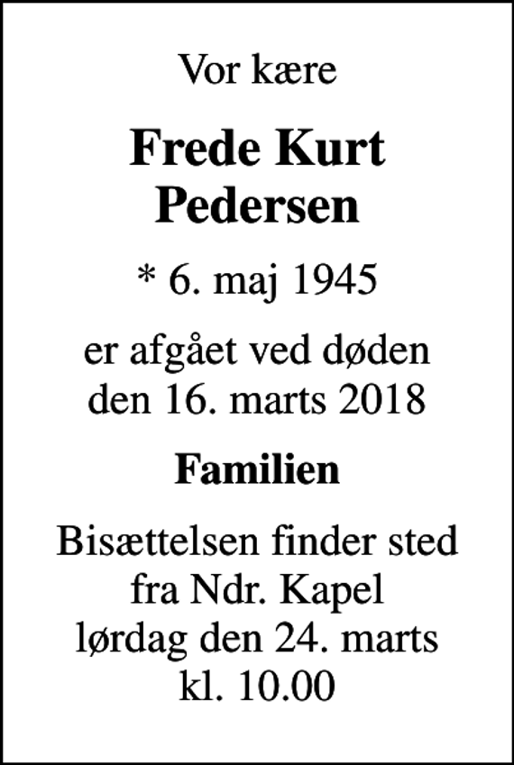 <p>Vor kære<br />Frede Kurt Pedersen<br />* 6. maj 1945<br />er afgået ved døden den 16. marts 2018<br />Familien<br />Bisættelsen finder sted fra Ndr. Kapel lørdag den 24. marts kl. 10.00</p>