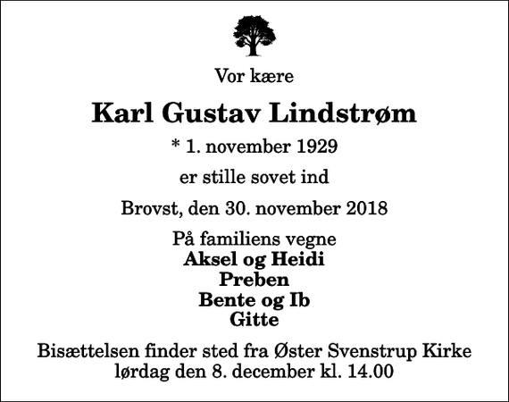 <p>Vor kære<br />Karl Gustav Lindstrøm<br />* 1. november 1929<br />er stille sovet ind<br />Brovst, den 30. november 2018<br />På familiens vegne<br />Aksel og Heidi Preben Bente og Ib Gitte<br />Bisættelsen finder sted fra Øster Svenstrup Kirke lørdag den 8. december kl. 14.00</p>