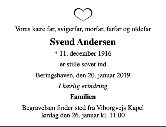 <p>Vores kære far, svigerfar, morfar, farfar og oldefar<br />Svend Andersen<br />* 11. december 1916<br />er stille sovet ind<br />Beringshaven, den 20. januar 2019<br />I kærlig erindring<br />Familien<br />Begravelsen finder sted fra Viborgvejs Kapel lørdag den 26. januar kl. 11.00</p>
