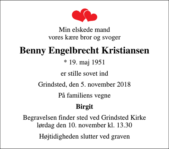 <p>Min elskede mand vores kære bror og svoger<br />Benny Engelbrecht Kristiansen<br />* 19. maj 1951<br />er stille sovet ind<br />Grindsted, den 5. november 2018<br />På familiens vegne<br />Birgit<br />Begravelsen finder sted ved Grindsted Kirke lørdag den 10. november kl. 13.30<br />Højtidigheden slutter ved graven</p>