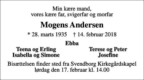 <p>Min kære mand, vores kære far, svigerfar og morfar<br />Mogens Andersen<br />* 28. marts 1935 ✝ 14. februar 2018<br />Ebba<br />Teena og Erling<br />Terese og Peter<br />Isabella og Simone<br />Josefine<br />Bisættelsen finder sted fra Svendborg Kirkegårdskapel lørdag den 17. februar kl. 14.00</p>