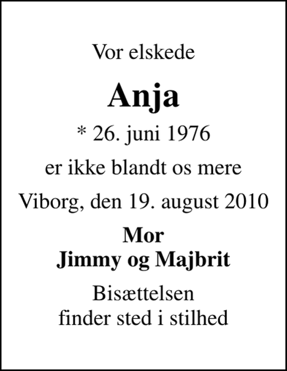 <p>Vor elskede<br />Anja<br />* 26. juni 1976<br />er ikke blandt os mere<br />Viborg, den 19. august 2010<br />Mor Jimmy og Majbrit<br />Bisættelsen finder sted i stilhed</p>