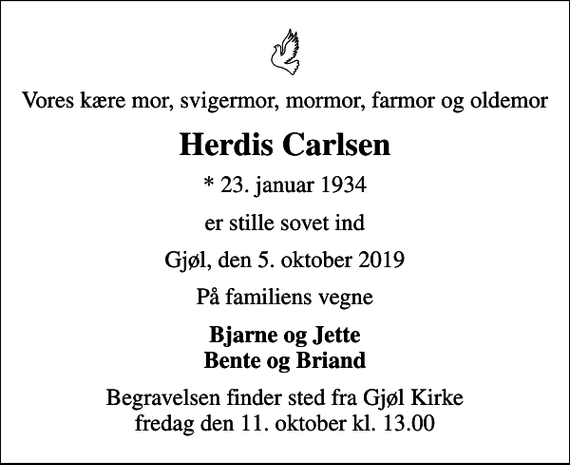 <p>Vores kære mor, svigermor, mormor, farmor og oldemor<br />Herdis Carlsen<br />* 23. januar 1934<br />er stille sovet ind<br />Gjøl, den 5. oktober 2019<br />På familiens vegne<br />Bjarne og Jette Bente og Briand<br />Begravelsen finder sted fra Gjøl Kirke fredag den 11. oktober kl. 13.00</p>