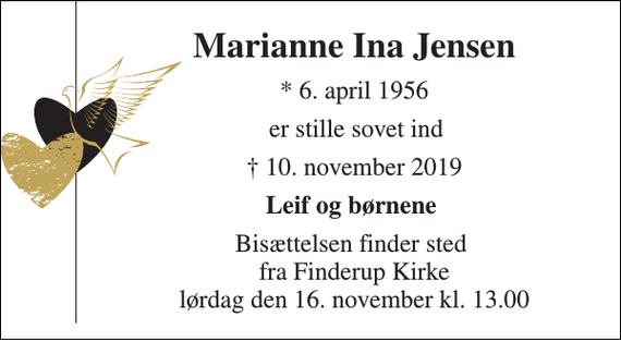 <p>Marianne Ina Jensen​<br />*​ 6. april 1956<br />er stille sovet ind<br />✝​ 10. november 2019​<br />Leif og børnene<br />Bisættelsen​ finder sted fra Finderup Kirke​ lørdag den 16. november​ kl. 13.00</p>