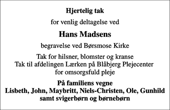 <p>Hjertelig tak<br />for venlig deltagelse ved<br />Hans Madsens<br />begravelse ved Børsmose Kirke<br />Tak for hilsner, blomster og kranse Tak til afdelingen Lærken på Blåbjerg Plejecenter for omsorgsfuld pleje<br />På familiens vegne Lisbeth, John, Maybritt, Niels-Christen, Ole, Gunhild samt svigerbørn og børnebørn</p>