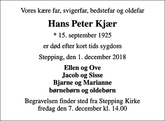 <p>Vores kære far, svigerfar, bedstefar og oldefar<br />Hans Peter Kjær<br />* 15. september 1925<br />er død efter kort tids sygdom<br />Stepping, den 1. december 2018<br />Ellen og Ove Jacob og Sisse Bjarne og Marianne børnebørn og oldebørn<br />Begravelsen finder sted fra Stepping Kirke fredag den 7. december kl. 14.00</p>