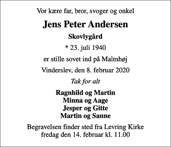 <p>Vor kære far, bror, svoger og onkel<br />Jens Peter Andersen<br />Skovlygård<br />* 23. juli 1940<br />er stille sovet ind på Malmhøj<br />Vinderslev, den 8. februar 2020<br />Tak for alt<br />Ragnhild og Martin Minna og Aage Jesper og Gitte Martin og Sanne<br />Begravelsen finder sted fra Levring Kirke fredag den 14. februar kl. 11.00</p>