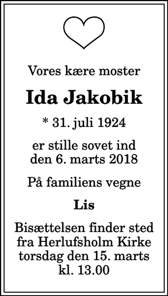 <p>Vores kære moster<br />Ida Jakobik<br />* 31. juli 1924<br />er stille sovet ind den 6. marts 2018<br />På familiens vegne<br />Lis<br />Bisættelsen finder sted fra Herlufsholm Kirke torsdag den 15. marts kl. 13.00</p>