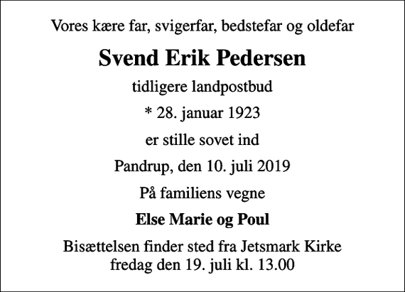 <p>Vores kære far, svigerfar, bedstefar og oldefar<br />Svend Erik Pedersen<br />tidligere landpostbud<br />* 28. januar 1923<br />er stille sovet ind<br />Pandrup, den 10. juli 2019<br />På familiens vegne<br />Else Marie og Poul<br />Bisættelsen finder sted fra Jetsmark Kirke fredag den 19. juli kl. 13.00</p>