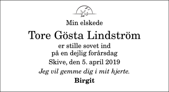 <p>Min elskede<br />Tore Gösta Lindström<br />er stille sovet ind på en dejlig forårsdag<br />Skive, den 5. april 2019<br />Jeg vil gemme dig i mit hjerte.<br />Birgit</p>
