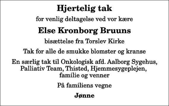 <p>Hjertelig tak<br />for venlig deltagelse ved vor kære<br />Else Kronborg Bruuns<br />bisættelse fra Torslev Kirke<br />Tak for alle de smukke blomster og kranse<br />En særlig tak til Onkologisk afd. Aalborg Sygehus, Palliativ Team, Thisted, Hjemmesygeplejen, familie og venner<br />På familiens vegne<br />Jønne</p>