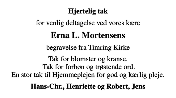 <p>Hjertelig tak<br />for venlig deltagelse ved vores kære<br />Erna L. Mortensens<br />begravelse fra Timring Kirke<br />Tak for blomster og kranse. Tak for forbøn og trøstende ord. En stor tak til Hjemmeplejen for god og kærlig pleje.<br />Hans-Chr., Henriette og Robert, Jens</p>