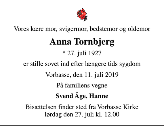 <p>Vores kære mor, svigermor, bedstemor og oldemor<br />Anna Tornbjerg<br />* 27. juli 1927<br />er stille sovet ind efter længere tids sygdom<br />Vorbasse, den 11. juli 2019<br />På familiens vegne<br />Svend Åge, Hanne<br />Bisættelsen finder sted fra Vorbasse Kirke lørdag den 27. juli kl. 12.00</p>