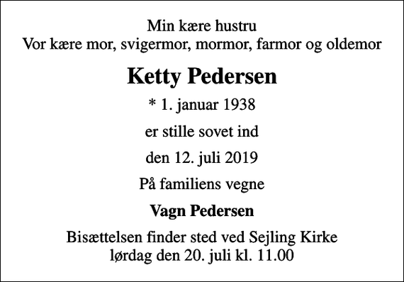 <p>Min kære hustru Vor kære mor, svigermor, mormor, farmor og oldemor<br />Ketty Pedersen<br />* 1. januar 1938<br />er stille sovet ind<br />den 12. juli 2019<br />På familiens vegne<br />Vagn Pedersen<br />Bisættelsen finder sted ved Sejling Kirke lørdag den 20. juli kl. 11.00</p>