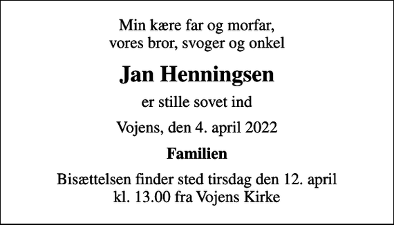 <p>Min kære far og morfar, vores bror, svoger og onkel<br />Jan Henningsen<br />er stille sovet ind<br />Vojens, den 4. april 2022<br />Familien<br />Bisættelsen finder sted tirsdag den 12. april kl. 13.00 fra Vojens Kirke</p>