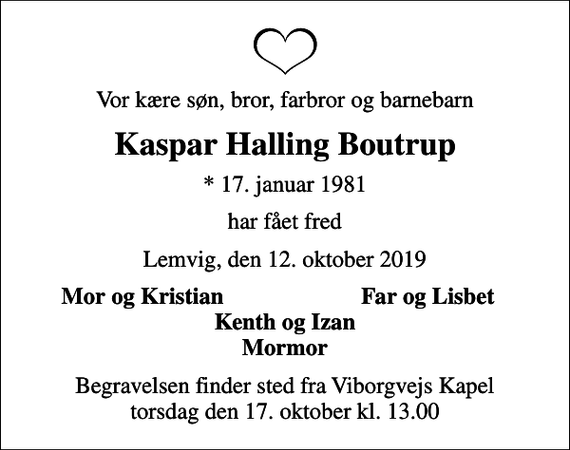 <p>Vor kære søn, bror, farbror og barnebarn<br />Kaspar Halling Boutrup<br />* 17. januar 1981<br />har fået fred<br />Lemvig, den 12. oktober 2019<br />Mor og Kristian<br />Far og Lisbet<br />Begravelsen finder sted fra Viborgvejs Kapel torsdag den 17. oktober kl. 13.00</p>