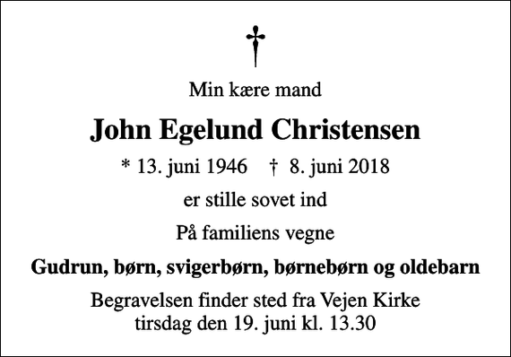 <p>Min kære mand<br />John Egelund Christensen<br />* 13. juni 1946 ✝ 8. juni 2018<br />er stille sovet ind<br />På familiens vegne<br />Gudrun, børn, svigerbørn, børnebørn og oldebarn<br />Begravelsen finder sted fra Vejen Kirke tirsdag den 19. juni kl. 13.30</p>