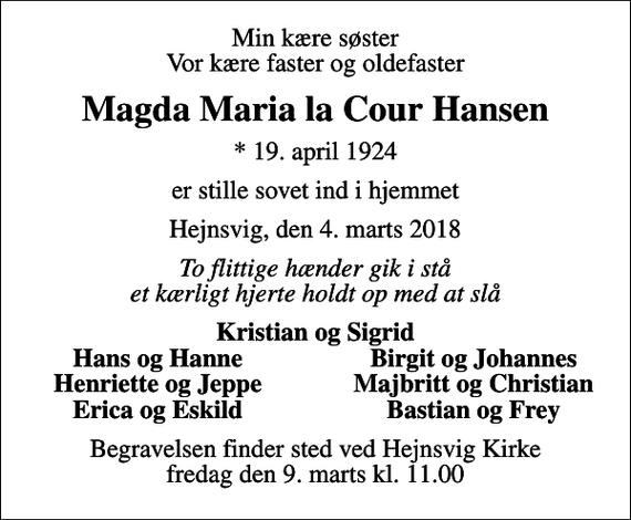 <p>Min kære søster Vor kære faster og oldefaster<br />Magda Maria la Cour Hansen<br />* 19. april 1924<br />er stille sovet ind i hjemmet<br />Hejnsvig, den 4. marts 2018<br />To flittige hænder gik i stå et kærligt hjerte holdt op med at slå<br />Kristian og Sigrid<br />Hans og Hanne<br />Birgit og Johannes<br />Henriette og Jeppe<br />Majbritt og Christian<br />Erica og Eskild<br />Bastian og Frey<br />Begravelsen finder sted ved Hejnsvig Kirke fredag den 9. marts kl. 11.00</p>