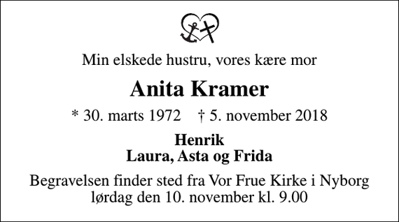 <p>Min elskede hustru, vores kære mor<br />Anita Kramer<br />* 30. marts 1972 ✝ 5. november 2018<br />Henrik Laura, Asta og Frida<br />Begravelsen finder sted fra Vor Frue Kirke i Nyborg lørdag den 10. november kl. 9.00</p>