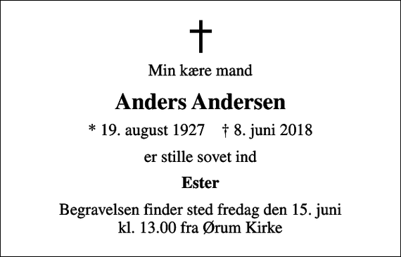<p>Min kære mand<br />Anders Andersen<br />* 19. august 1927 ✝ 8. juni 2018<br />er stille sovet ind<br />Ester<br />Begravelsen finder sted fredag den 15. juni kl. 13.00 fra Ørum Kirke</p>