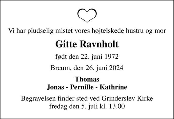 Vi har pludselig mistet vores højtelskede hustru og mor
Gitte Ravnholt
født den 22. juni 1972
Breum, den 26. juni 2024
Thomas Jonas - Pernille - Kathrine
Begravelsen finder sted ved Grinderslev Kirke  fredag den 5. juli kl. 13.00