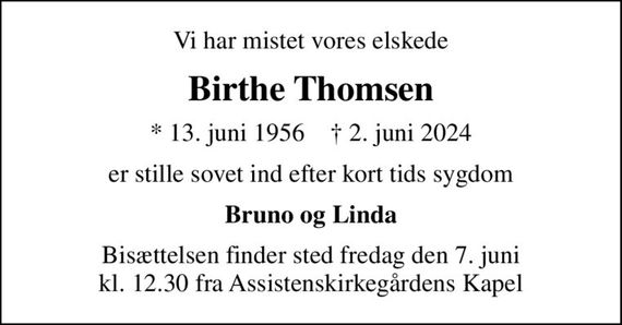 Vi har mistet vores elskede
Birthe Thomsen
* 13. juni 1956    &#x271d; 2. juni 2024
er stille sovet ind efter kort tids sygdom
Bruno og Linda
Bisættelsen finder sted fredag den 7. juni kl. 12.30 fra Assistenskirkegårdens Kapel