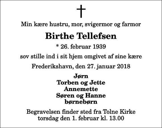 <p>Min kære hustru, mor, svigermor og farmor<br />Birthe Tellefsen<br />* 26. februar 1939<br />sov stille ind i sit hjem omgivet af sine kære<br />Frederikshavn, den 27. januar 2018<br />Jørn Torben og Jette Annemette Søren og Hanne børnebørn<br />Begravelsen finder sted fra Tolne Kirke torsdag den 1. februar kl. 13.00</p>