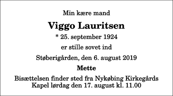 <p>Min kære mand<br />Viggo Lauritsen<br />* 25. september 1924<br />er stille sovet ind<br />Støberigården, den 6. august 2019<br />Mette<br />Bisættelsen finder sted fra Nykøbing Kirkegårds Kapel lørdag den 17. august kl. 11.00</p>