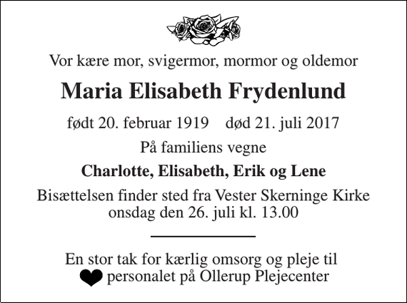 <p>Vor kære mor, svigermor, mormor og oldemor<br />Maria Elisabeth Frydenlund<br />født 20. februar 1919 død 21. juli 2017<br />På familiens vegne<br />Charlotte, Elisabeth, Erik og Lene<br />Bisættelsen finder sted fra Vester Skerninge Kirke onsdag den 26. juli kl. 13.00 ----- En stor tak for kærlig omsorg og pleje til personalet på Ollerup Plejecenter</p>