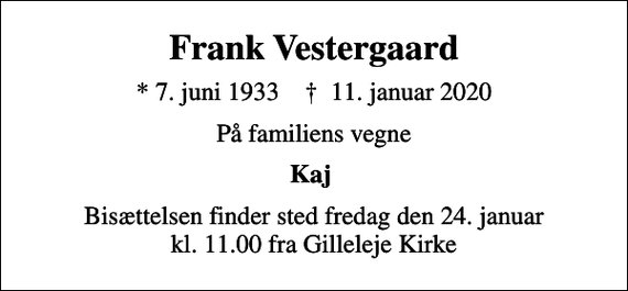 <p>Frank Vestergaard<br />* 7. juni 1933 ✝ 11. januar 2020<br />På familiens vegne<br />Kaj<br />Bisættelsen finder sted fredag den 24. januar kl. 11.00 fra Gilleleje Kirke</p>
