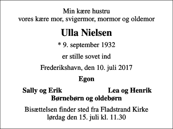 <p>Min kære hustru vores kære mor, svigermor, mormor og oldemor<br />Ulla Nielsen<br />* 9. september 1932<br />er stille sovet ind<br />Frederikshavn, den 10. juli 2017<br />Egon<br />Sally og Erik<br />Lea og Henrik<br />Bisættelsen finder sted fra Fladstrand Kirke lørdag den 15. juli kl. 11.30</p>
