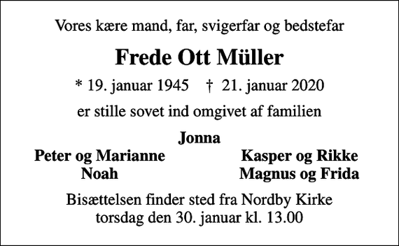 <p>Vores kære mand, far, svigerfar og bedstefar<br />Frede Ott Müller<br />* 19. januar 1945 ✝ 21. januar 2020<br />er stille sovet ind omgivet af familien<br />Jonna<br />Peter og Marianne<br />Kasper og Rikke<br />Noah<br />Magnus og Frida<br />Bisættelsen finder sted fra Nordby Kirke torsdag den 30. januar kl. 13.00</p>