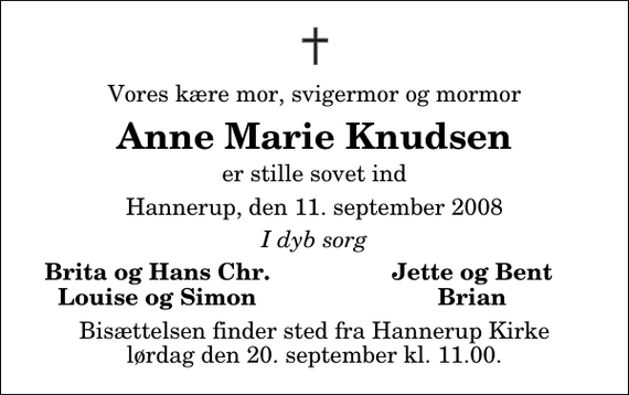 <p>Vores kære mor, svigermor og mormor<br />Anne Marie Knudsen<br />er stille sovet ind<br />Hannerup, den 11. september 2008<br />I dyb sorg<br />Brita og Hans Chr.<br />Jette og Bent<br />Louise og Simon<br />Brian<br />Bisættelsen finder sted fra Hannerup Kirke lørdag den 20. september kl. 11.00</p>