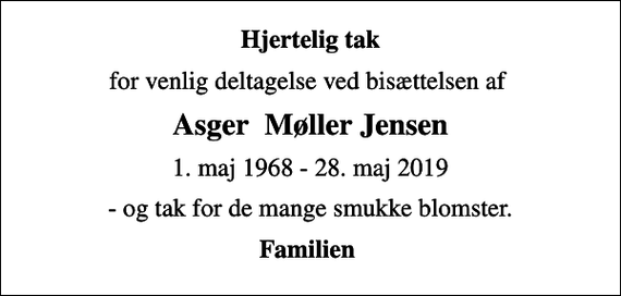 <p>Hjertelig tak<br />for venlig deltagelse ved bisættelsen af<br />Asger Møller Jensen<br />1. maj 1968 - 28. maj 2019<br />- og tak for de mange smukke blomster.<br />Familien</p>
