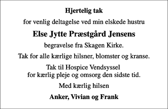 <p>Hjertelig tak<br />for venlig deltagelse ved min elskede hustru<br />Else Jytte Præstgård Jensens<br />begravelse fra Skagen Kirke.<br />Tak for alle kærlige hilsner, blomster og kranse.<br />Tak til Hospice Vendsyssel for kærlig pleje og omsorg den sidste tid.<br />Med kærlig hilsen<br />Anker, Vivian og Frank</p>