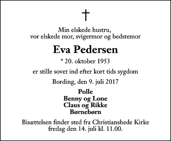 <p>Min elskede hustru, vor elskede mor, svigermor og bedstemor<br />Eva Pedersen<br />* 20. oktober 1953<br />er stille sovet ind efter kort tids sygdom<br />Bording, den 9. juli 2017<br />Polle Benny og Lone Claus og Rikke Børnebørn<br />Bisættelsen finder sted fra Christianshede Kirke fredag den 14. juli kl. 11.00</p>