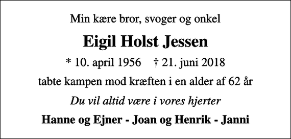 <p>Min kære bror, svoger og onkel<br />Eigil Holst Jessen<br />* 10. april 1956 ✝ 21. juni 2018<br />tabte kampen mod kræften i en alder af 62 år<br />Du vil altid være i vores hjerter<br />Hanne og Ejner - Joan og Henrik - Janni</p>