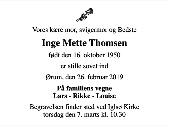 <p>Vores kære mor, svigermor og Bedste<br />Inge Mette Thomsen<br />født den 16. oktober 1950<br />er stille sovet ind<br />Ørum, den 26. februar 2019<br />På familiens vegne Lars - Rikke - Louise<br />Begravelsen finder sted ved Iglsø Kirke torsdag den 7. marts kl. 10.30</p>