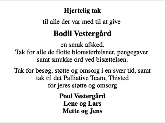 <p>Hjertelig tak<br />til alle der var med til at give<br />Bodil Vestergård<br />en smuk afsked. Tak for alle de flotte blomsterhilsner, pengegaver samt smukke ord ved bisættelsen.<br />Tak for besøg, støtte og omsorg i en svær tid, samt tak til det Palliative Team, Thisted for jeres støtte og omsorg<br />Poul Vestergård Lene og Lars Mette og Jens</p>