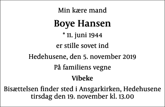 <p>Min kære mand<br />Boye Hansen<br />* 11. juni 1944<br />er stille sovet ind<br />Hedehusene, den 5. november 2019<br />På familiens vegne<br />Vibeke<br />Bisættelsen finder sted i Ansgarkirken, Hedehusene tirsdag den 19. november kl. 13.00</p>
