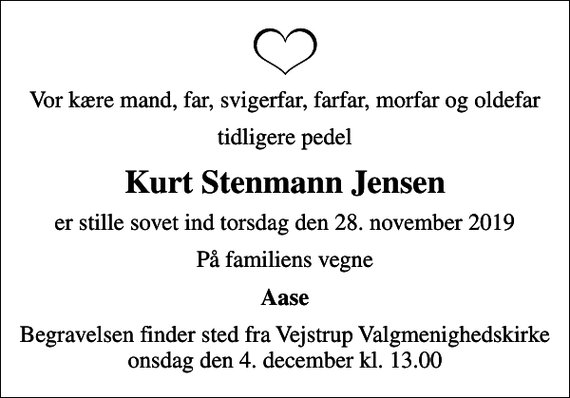 <p>Vor kære mand, far, svigerfar, farfar, morfar og oldefar<br />tidligere pedel<br />Kurt Stenmann Jensen<br />er stille sovet ind torsdag den 28. november 2019<br />På familiens vegne<br />Aase<br />Begravelsen finder sted fra Vejstrup Valgmenighedskirke onsdag den 4. december kl. 13.00</p>
