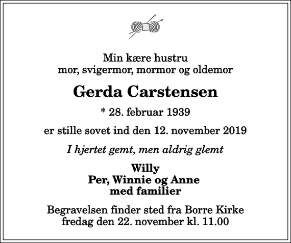 <p>Min kære hustru mor, svigermor, mormor og oldemor<br />Gerda Carstensen<br />* 28. februar 1939<br />er stille sovet ind den 12. november 2019<br />I hjertet gemt, men aldrig glemt<br />Willy Per, Winnie og Anne med familier<br />Begravelsen finder sted fra Borre Kirke fredag den 22. november kl. 11.00</p>