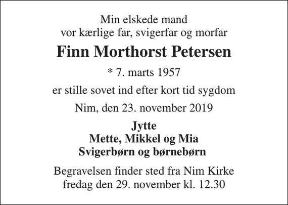 <p>Min elskede mand vor kærlige far, svigerfar og morfar<br />Finn Morthorst Petersen<br />*​ 7. marts 1957<br />er stille sovet ind efter kort tid sygdom<br />Nim, den 23. november 2019<br />Jytte Mette, Mikkel og Mia Svigerbørn og børnebørn<br />Begravelsen​ finder sted fra Nim Kirke​ fredag den 29. november​ kl. 12.30</p>