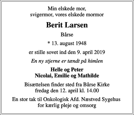 <p>Min elskede mor, svigermor, vores elskede mormor<br />Berit Larsen<br />Bårse<br />* 13. august 1948<br />er stille sovet ind den 9. april 2019<br />En ny stjerne er tændt på himlen<br />Helle og Peter Nicolai, Emilie og Mathilde<br />Bisættelsen finder sted fra Bårse Kirke fredag den 12. april kl. 14.00<br />En stor tak til Onkologisk Afd. Næstved Sygehus for kærlig pleje og omsorg</p>